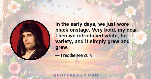 In the early days, we just wore black onstage. Very bold, my dear. Then we introduced white, for variety, and it simply grew and grew.