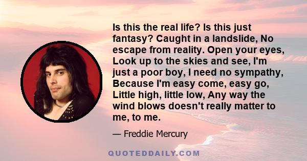 Is this the real life? Is this just fantasy? Caught in a landslide, No escape from reality. Open your eyes, Look up to the skies and see, I'm just a poor boy, I need no sympathy, Because I'm easy come, easy go, Little