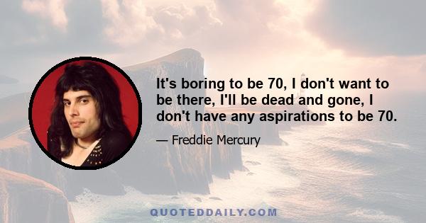 It's boring to be 70, I don't want to be there, I'll be dead and gone, I don't have any aspirations to be 70.