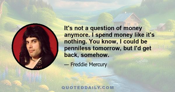 It's not a question of money anymore. I spend money like it's nothing. You know, I could be penniless tomorrow, but I'd get back, somehow.