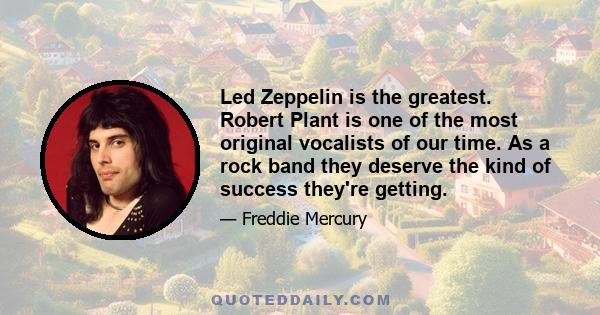 Led Zeppelin is the greatest. Robert Plant is one of the most original vocalists of our time. As a rock band they deserve the kind of success they're getting.