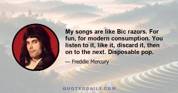 My songs are like Bic razors. For fun, for modern consumption. You listen to it, like it, discard it, then on to the next. Disposable pop.