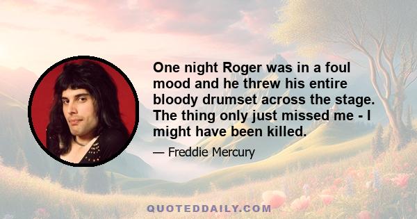 One night Roger was in a foul mood and he threw his entire bloody drumset across the stage. The thing only just missed me - I might have been killed.