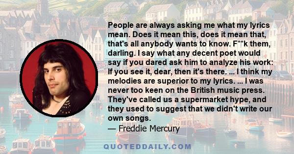 People are always asking me what my lyrics mean. Does it mean this, does it mean that, that's all anybody wants to know. F**k them, darling. I say what any decent poet would say if you dared ask him to analyze his work: 