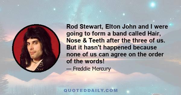 Rod Stewart, Elton John and I were going to form a band called Hair, Nose & Teeth after the three of us. But it hasn't happened because none of us can agree on the order of the words!