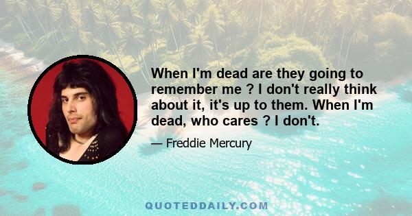 When I'm dead are they going to remember me ? I don't really think about it, it's up to them. When I'm dead, who cares ? I don't.