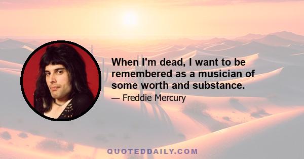 When I'm dead, I want to be remembered as a musician of some worth and substance.