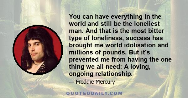 You can have everything in the world and still be the loneliest man. And that is the most bitter type of loneliness, success has brought me world idolisation and millions of pounds. But it's prevented me from having the 