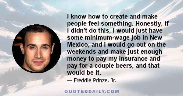 I know how to create and make people feel something. Honestly, if I didn't do this, I would just have some minimum-wage job in New Mexico, and I would go out on the weekends and make just enough money to pay my