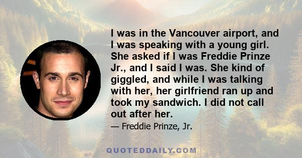 I was in the Vancouver airport, and I was speaking with a young girl. She asked if I was Freddie Prinze Jr., and I said I was. She kind of giggled, and while I was talking with her, her girlfriend ran up and took my