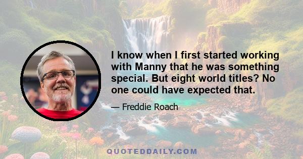 I know when I first started working with Manny that he was something special. But eight world titles? No one could have expected that.