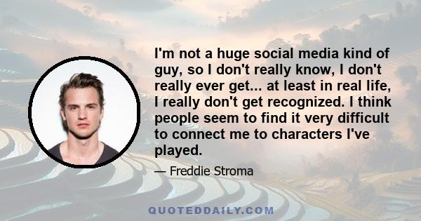 I'm not a huge social media kind of guy, so I don't really know, I don't really ever get... at least in real life, I really don't get recognized. I think people seem to find it very difficult to connect me to characters 