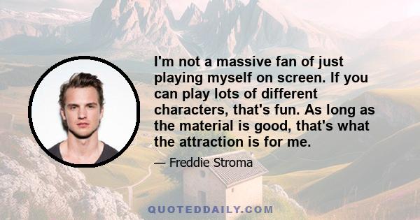 I'm not a massive fan of just playing myself on screen. If you can play lots of different characters, that's fun. As long as the material is good, that's what the attraction is for me.