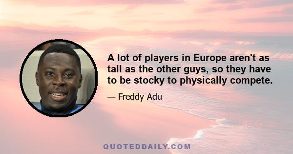 A lot of players in Europe aren't as tall as the other guys, so they have to be stocky to physically compete.