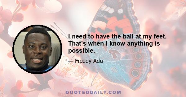 I need to have the ball at my feet. That's when I know anything is possible.