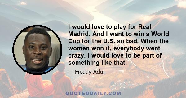 I would love to play for Real Madrid. And I want to win a World Cup for the U.S. so bad. When the women won it, everybody went crazy. I would love to be part of something like that.