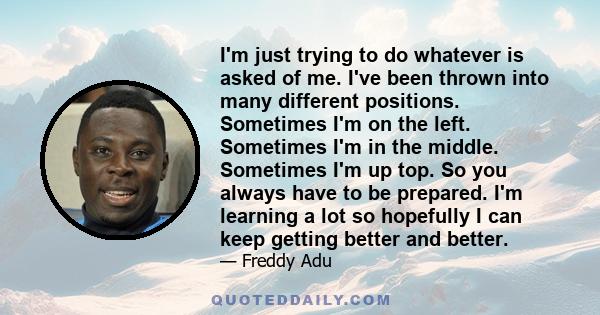 I'm just trying to do whatever is asked of me. I've been thrown into many different positions. Sometimes I'm on the left. Sometimes I'm in the middle. Sometimes I'm up top. So you always have to be prepared. I'm