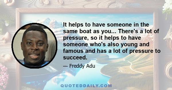 It helps to have someone in the same boat as you... There's a lot of pressure, so it helps to have someone who's also young and famous and has a lot of pressure to succeed.