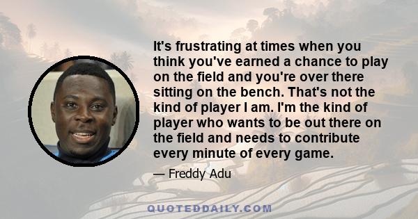 It's frustrating at times when you think you've earned a chance to play on the field and you're over there sitting on the bench. That's not the kind of player I am. I'm the kind of player who wants to be out there on