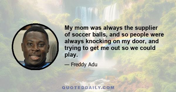 My mom was always the supplier of soccer balls, and so people were always knocking on my door, and trying to get me out so we could play.