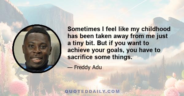 Sometimes I feel like my childhood has been taken away from me just a tiny bit. But if you want to achieve your goals, you have to sacrifice some things.