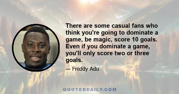 There are some casual fans who think you're going to dominate a game, be magic, score 10 goals. Even if you dominate a game, you'll only score two or three goals.