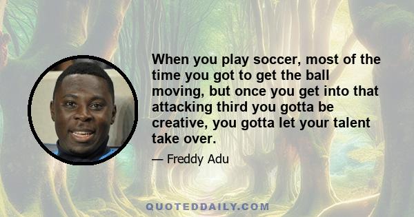 When you play soccer, most of the time you got to get the ball moving, but once you get into that attacking third you gotta be creative, you gotta let your talent take over.