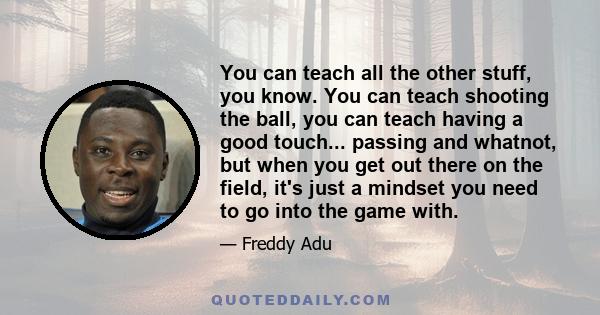 You can teach all the other stuff, you know. You can teach shooting the ball, you can teach having a good touch... passing and whatnot, but when you get out there on the field, it's just a mindset you need to go into