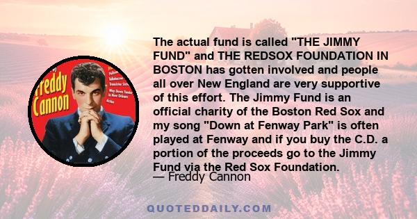 The actual fund is called THE JIMMY FUND and THE REDSOX FOUNDATION IN BOSTON has gotten involved and people all over New England are very supportive of this effort. The Jimmy Fund is an official charity of the Boston