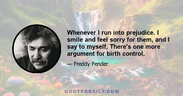 Whenever I run into prejudice. I smile and feel sorry for them, and I say to myself, There's one more argument for birth control.