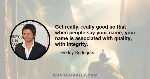 Get really, really good so that when people say your name, your name is associated with quality, with integrity.