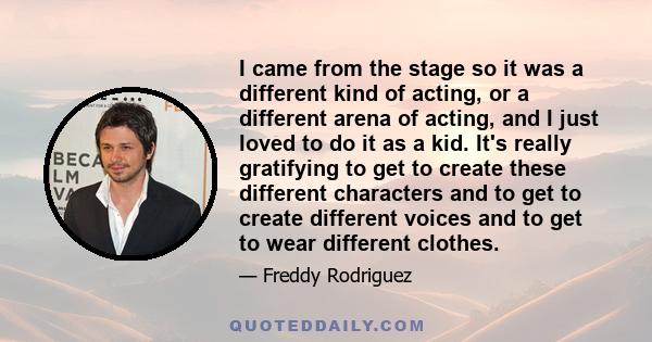 I came from the stage so it was a different kind of acting, or a different arena of acting, and I just loved to do it as a kid. It's really gratifying to get to create these different characters and to get to create