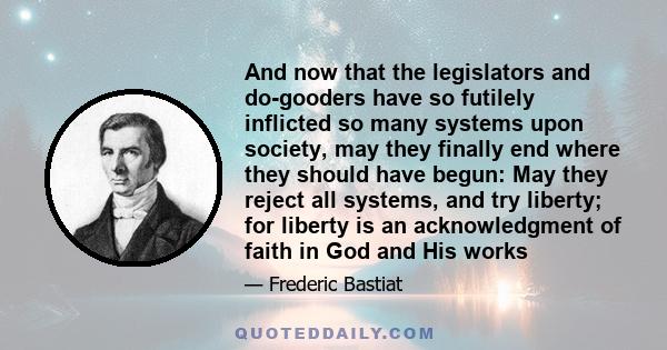 And now that the legislators and do-gooders have so futilely inflicted so many systems upon society, may they finally end where they should have begun: May they reject all systems, and try liberty; for liberty is an