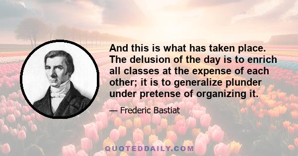 And this is what has taken place. The delusion of the day is to enrich all classes at the expense of each other; it is to generalize plunder under pretense of organizing it.