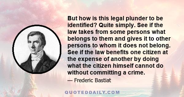 But how is this legal plunder to be identified? Quite simply. See if the law takes from some persons what belongs to them and gives it to other persons to whom it does not belong. See if the law benefits one citizen at