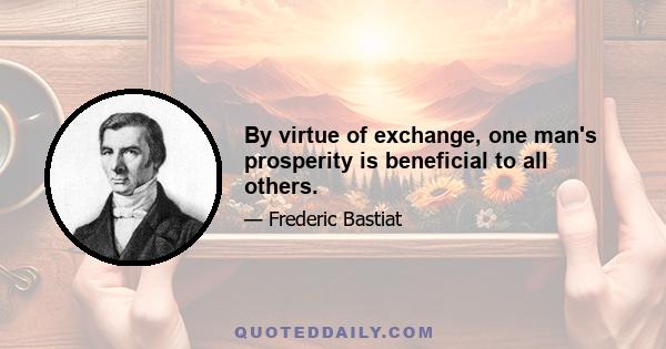 By virtue of exchange, one man's prosperity is beneficial to all others.