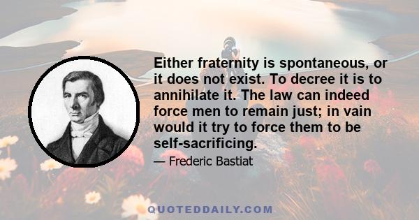 Either fraternity is spontaneous, or it does not exist. To decree it is to annihilate it. The law can indeed force men to remain just; in vain would it try to force them to be self-sacrificing.