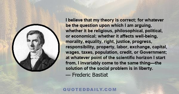 I believe that my theory is correct; for whatever be the question upon which I am arguing, whether it be religious, philosophical, political, or economical; whether it affects well-being, morality, equality, right,