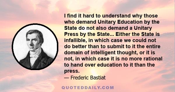 I find it hard to understand why those who demand Unitary Education by the State do not also demand a Unitary Press by the State... Either the State is infallible, in which case we could not do better than to submit to