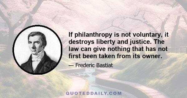 If philanthropy is not voluntary, it destroys liberty and justice. The law can give nothing that has not first been taken from its owner.