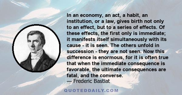 In an economy, an act, a habit, an institution, or a law, gives birth not only to an effect, but to a series of effects. Of these effects, the first only is immediate; it manifests itself simultaneously with its cause - 