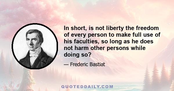 In short, is not liberty the freedom of every person to make full use of his faculties, so long as he does not harm other persons while doing so?