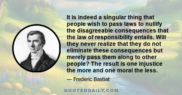 It is indeed a singular thing that people wish to pass laws to nullify the disagreeable consequences that the law of responsibility entails. Will they never realize that they do not eliminate these consequences but