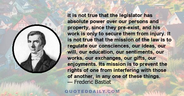 It is not true that the legislator has absolute power over our persons and property, since they pre-exist, and his work is only to secure them from injury. It is not true that the mission of the law is to regulate our