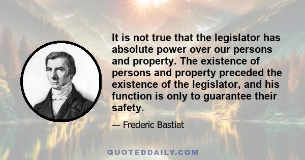 It is not true that the legislator has absolute power over our persons and property. The existence of persons and property preceded the existence of the legislator, and his function is only to guarantee their safety.