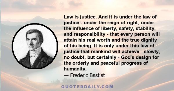 Law is justice. And it is under the law of justice - under the reign of right; under the influence of liberty, safety, stability, and responsibility - that every person will attain his real worth and the true dignity of 