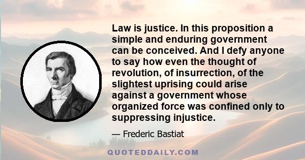 Law is justice. In this proposition a simple and enduring government can be conceived. And I defy anyone to say how even the thought of revolution, of insurrection, of the slightest uprising could arise against a