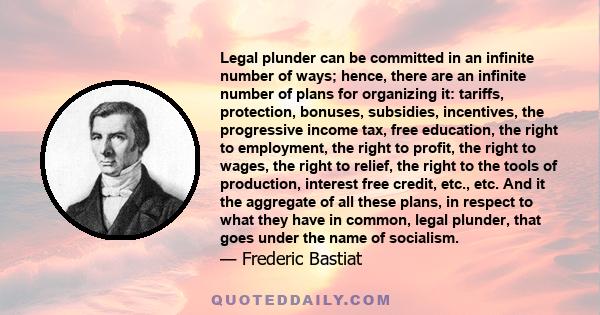 Legal plunder can be committed in an infinite number of ways; hence, there are an infinite number of plans for organizing it: tariffs, protection, bonuses, subsidies, incentives, the progressive income tax, free