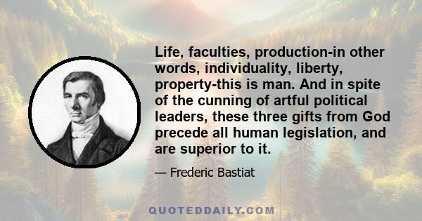 Life, faculties, production-in other words, individuality, liberty, property-this is man. And in spite of the cunning of artful political leaders, these three gifts from God precede all human legislation, and are