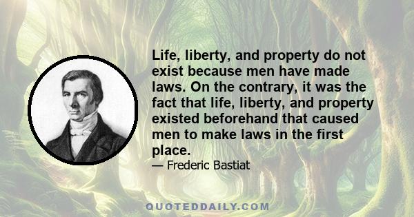 Life, liberty, and property do not exist because men have made laws. On the contrary, it was the fact that life, liberty, and property existed beforehand that caused men to make laws in the first place.